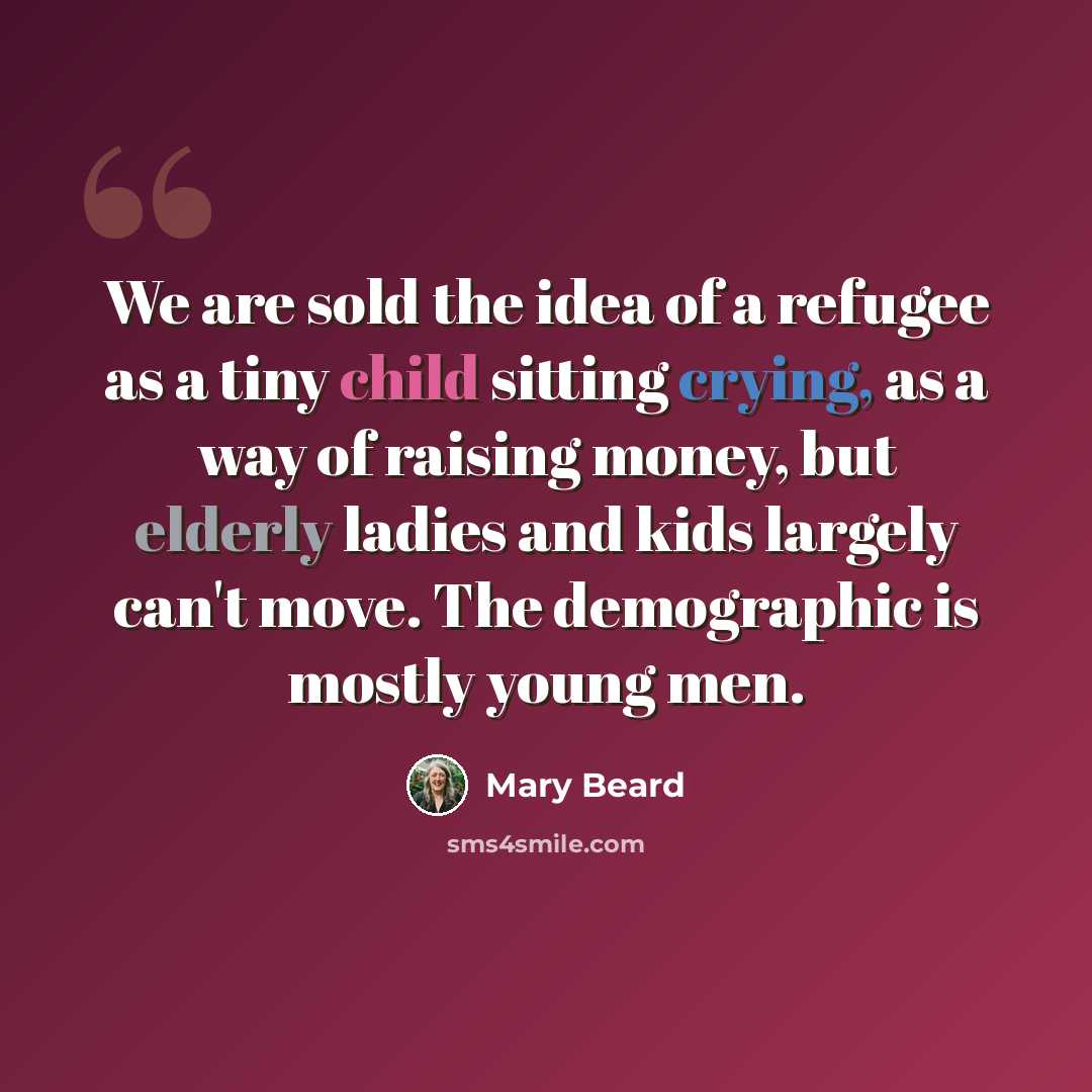 “We are sold the idea of a refugee as a tiny child sitting crying, as a way of raising money, but elderly ladies and kids largely can't move. The demographic is mostly young men.” quote by Mary Beard