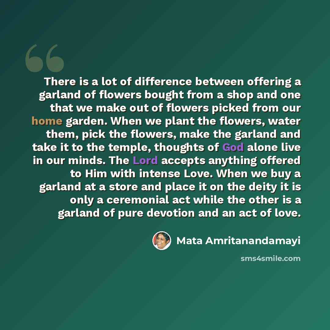“There is a lot of difference between offering a garland of flowers bought from a shop and one that we make out of flowers picked from our home garden. When we plant the flowers, water them, pick the flowers, make the garland and take it to the temple, thoughts of God alone live in our minds. The…” quote by Mata Amritanandamayi