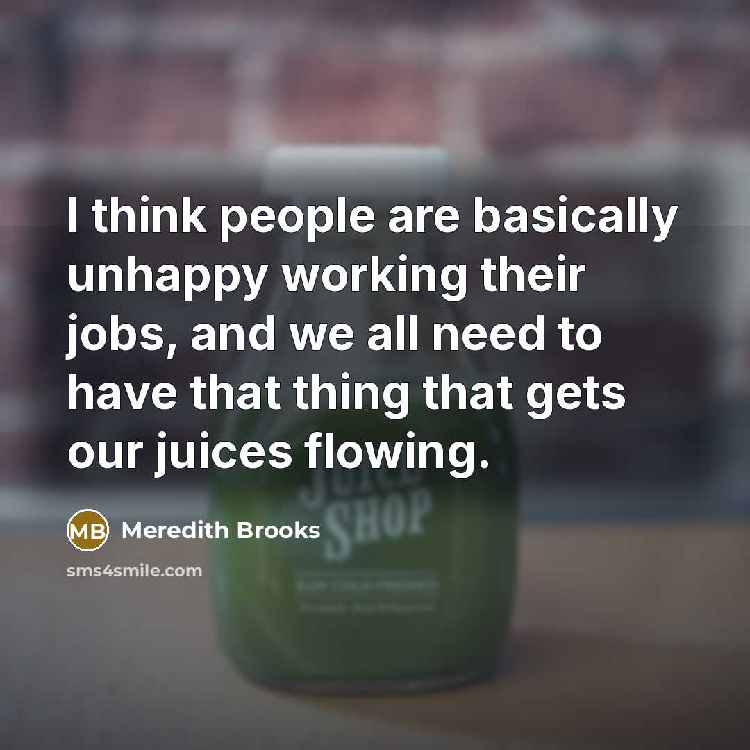 “I think people are basically unhappy working their jobs, and we all need to have that thing that gets our juices flowing.” quote by Meredith Brooks