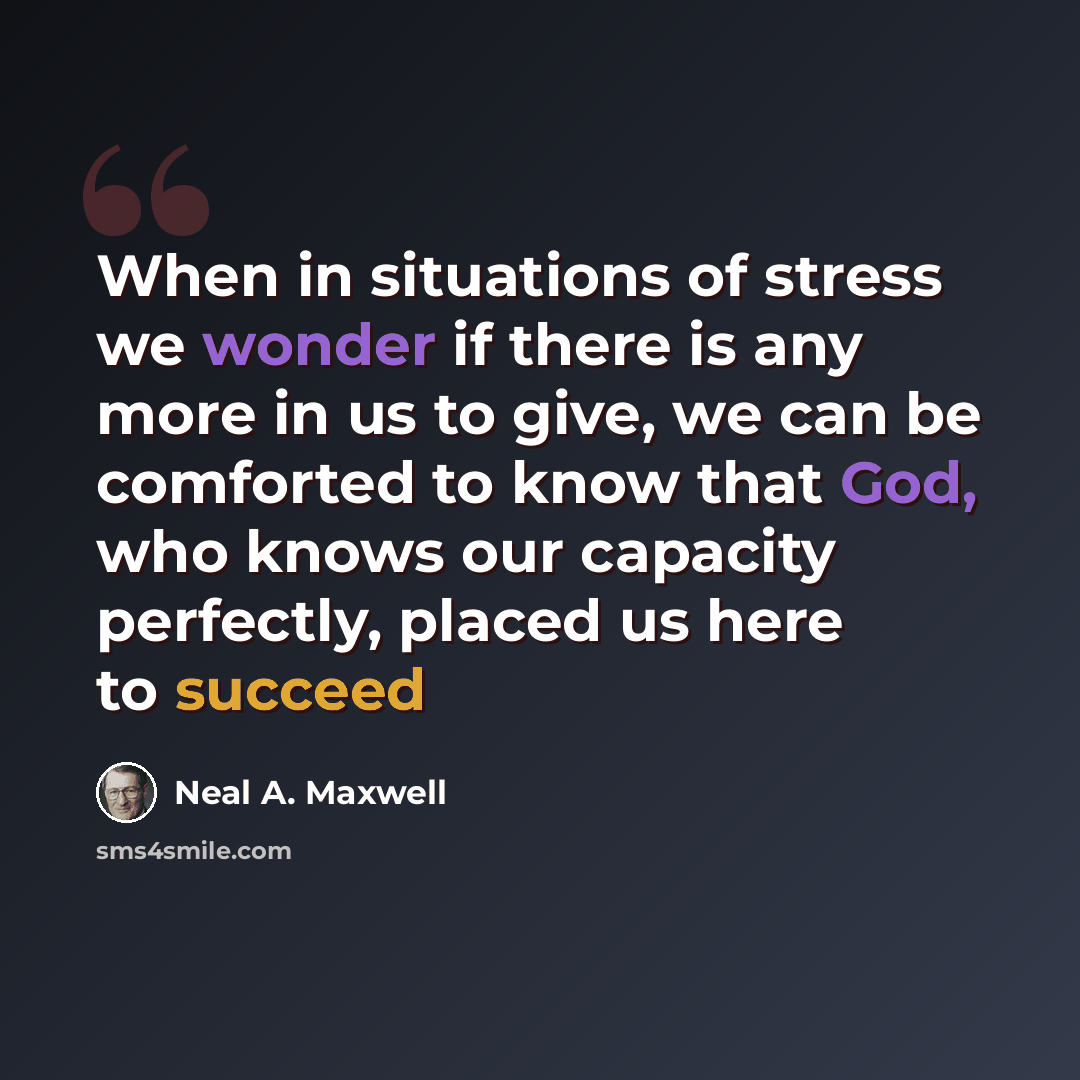 “When in situations of stress we wonder if there is any more in us to give, we can be comforted to know that God, who knows our capacity perfectly, placed us here to succeed” quote by Neal A. Maxwell
