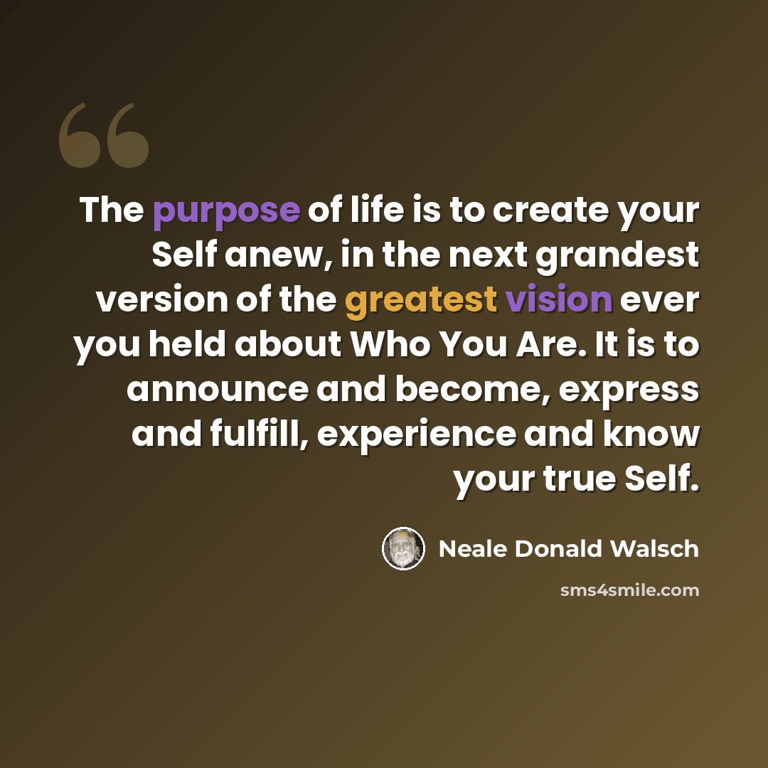 “The purpose of life is to create your Self anew, in the next grandest version of the greatest vision ever you held about Who You Are. It is to announce and become, express and fulfill, experience and know your true Self.” quote by Neale Donald Walsch