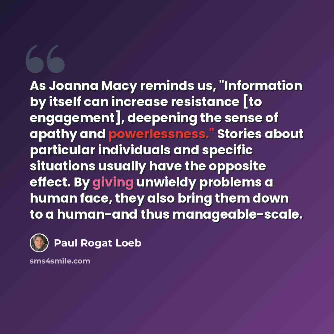 “As Joanna Macy reminds us, "Information by itself can increase resistance [to engagement], deepening the sense of apathy and powerlessness." Stories about particular individuals and specific situations usually have the opposite effect. By giving unwieldy problems a human face, they also bring them…” quote by Paul Rogat Loeb