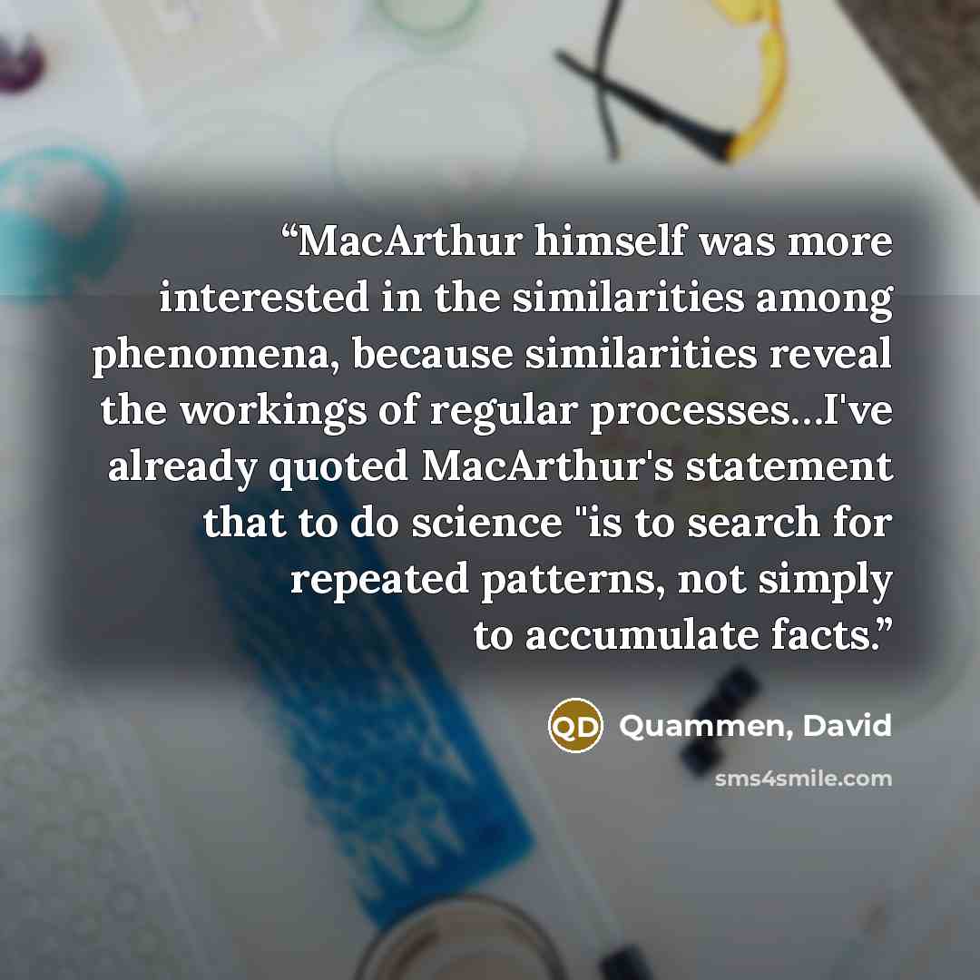 “MacArthur himself was more interested in the similarities among phenomena, because similarities reveal the workings of regular processes…I've already quoted MacArthur's statement that to do science "is to search for repeated patterns, not simply to accumulate facts.” quote by Quammen, David