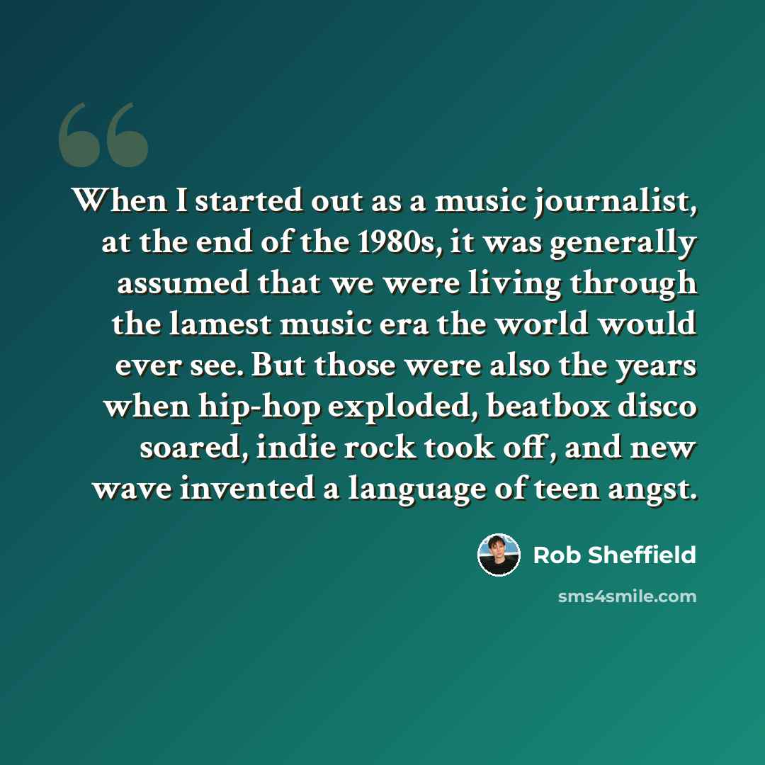 “When I started out as a music journalist, at the end of the 1980s, it was generally assumed that we were living through the lamest music era the world would ever see. But those were also the years when hip-hop exploded, beatbox disco soared, indie rock took off, and new wave invented a language of…” quote by Rob Sheffield