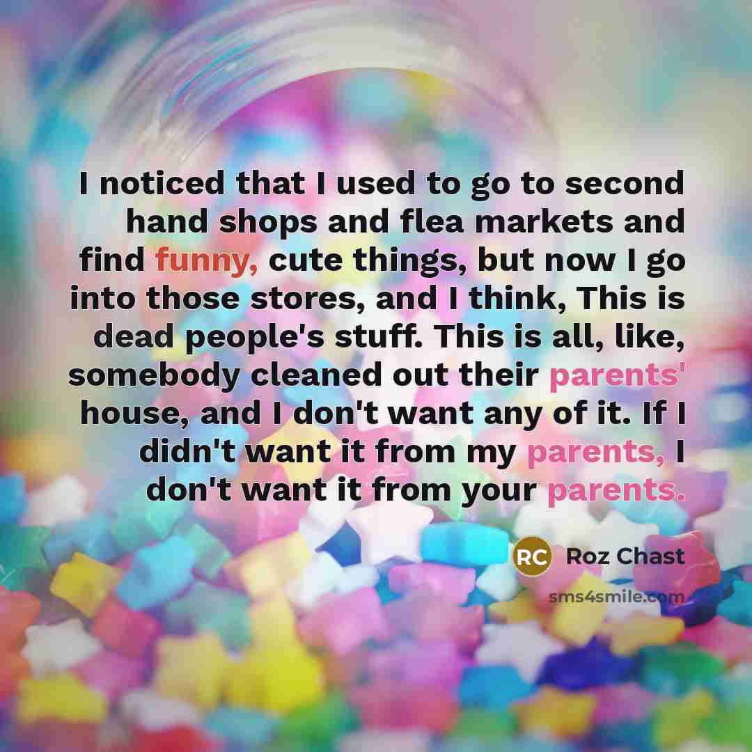 “I noticed that I used to go to second hand shops and flea markets and find funny, cute things, but now I go into those stores, and I think, This is dead people's stuff. This is all, like, somebody cleaned out their parents' house, and I don't want any of it. If I didn't want it from my parents, I…” quote by Roz Chast