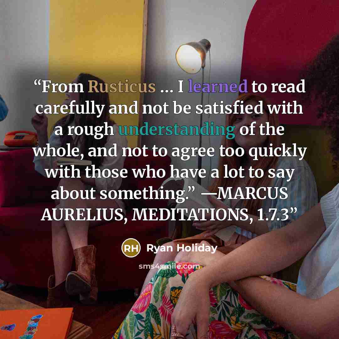 “From Rusticus … I learned to read carefully and not be satisfied with a rough understanding of the whole, and not to agree too quickly with those who have a lot to say about something.” —MARCUS AURELIUS, MEDITATIONS, 1.7.3” quote by Ryan Holiday