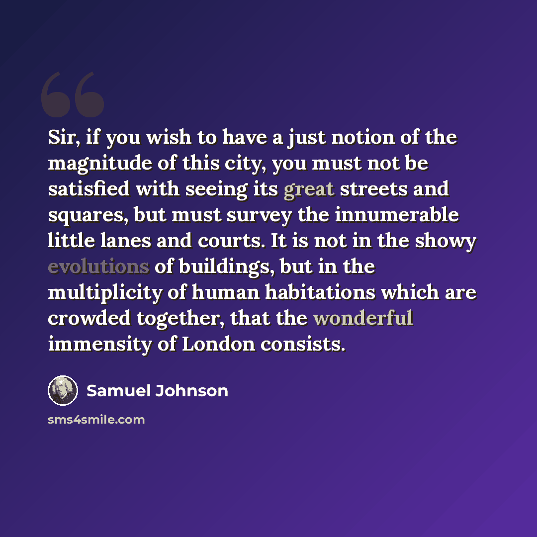 “Sir, if you wish to have a just notion of the magnitude of this city, you must not be satisfied with seeing its great streets and squares, but must survey the innumerable little lanes and courts. It is not in the showy evolutions of buildings, but in the multiplicity of human habitations which are…” quote by Samuel Johnson