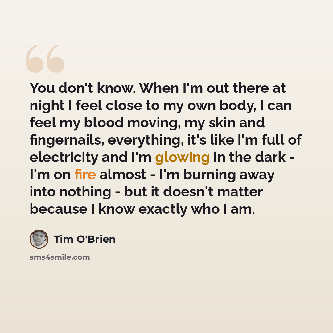 “You don't know. When I'm out there at night I feel close to my own body, I can feel my blood moving, my skin and fingernails, everything, it's like I'm full of electricity and I'm glowing in the dark - I'm on fire almost - I'm burning away into nothing - but it doesn't matter because I know…” quote by Tim O'Brien
