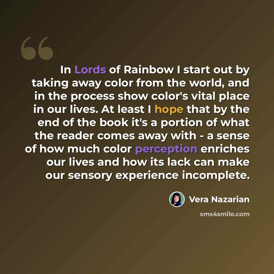 “In Lords of Rainbow I start out by taking away color from the world, and in the process show color's vital place in our lives. At least I hope that by the end of the book it's a portion of what the reader comes away with - a sense of how much color perception enriches our lives and how its lack…” quote by Vera Nazarian