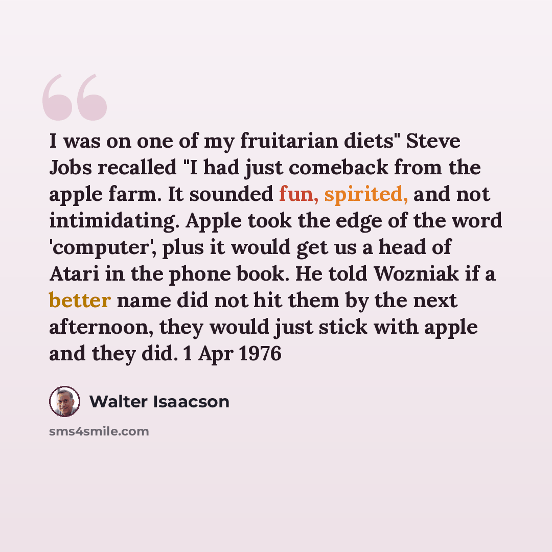 “I was on one of my fruitarian diets" Steve Jobs recalled "I had just comeback from the apple farm. It sounded fun, spirited, and not intimidating. Apple took the edge of the word 'computer', plus it would get us a head of Atari in the phone book. He told Wozniak if a better name did not hit them…” quote by Walter Isaacson