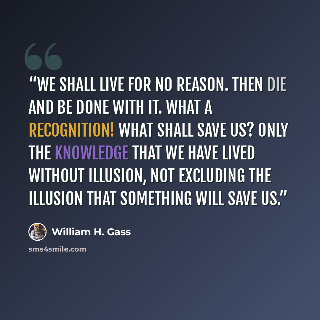 “We shall live for no reason. Then die and be done with it. What a recognition! What shall save us? Only the knowledge that we have lived without illusion, not excluding the illusion that something will save us.” quote by William H. Gass