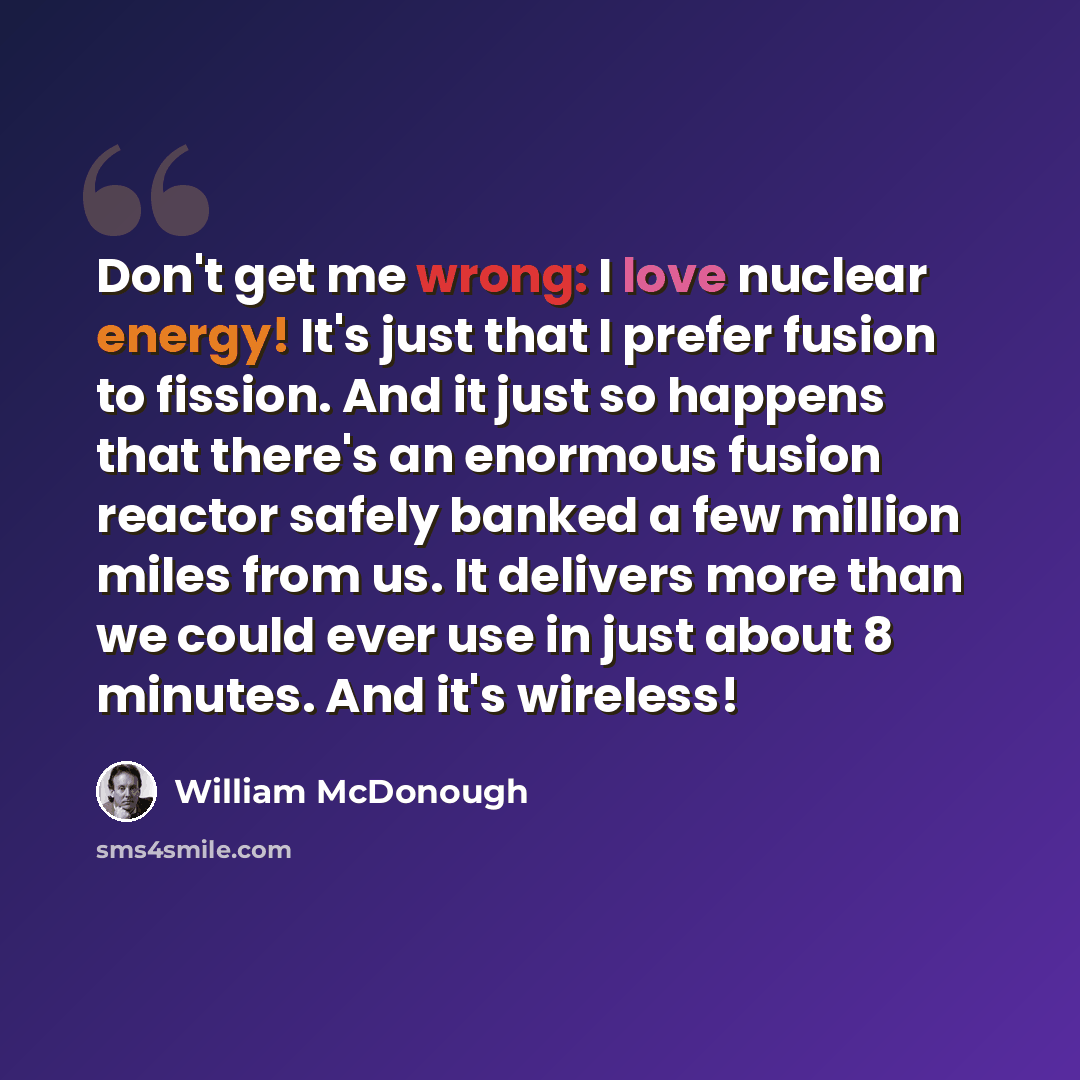 “Don't get me wrong: I love nuclear energy! It's just that I prefer fusion to fission. And it just so happens that there's an enormous fusion reactor safely banked a few million miles from us. It delivers more than we could ever use in just about 8 minutes. And it's wireless!” quote by William McDonough