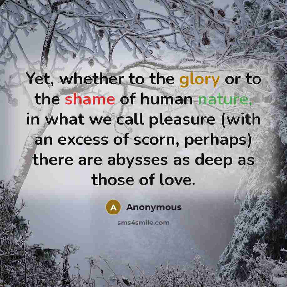 “Yet, whether to the glory or to the shame of human nature, in what we call pleasure (with an excess of scorn, perhaps) there are abysses as deep as those of love.” quote by Anonymous
