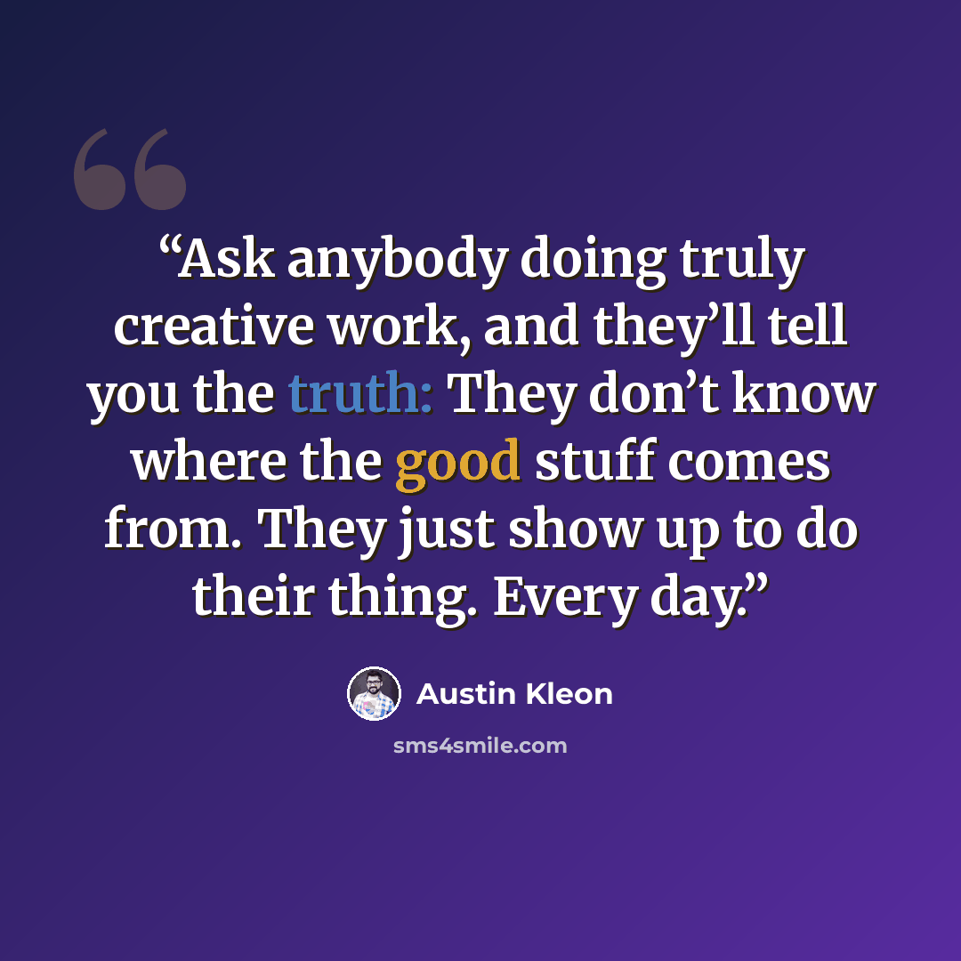 “Ask anybody doing truly creative work, and they’ll tell you the truth: They don’t know where the good stuff comes from. They just show up to do their thing. Every day.” quote by Austin Kleon