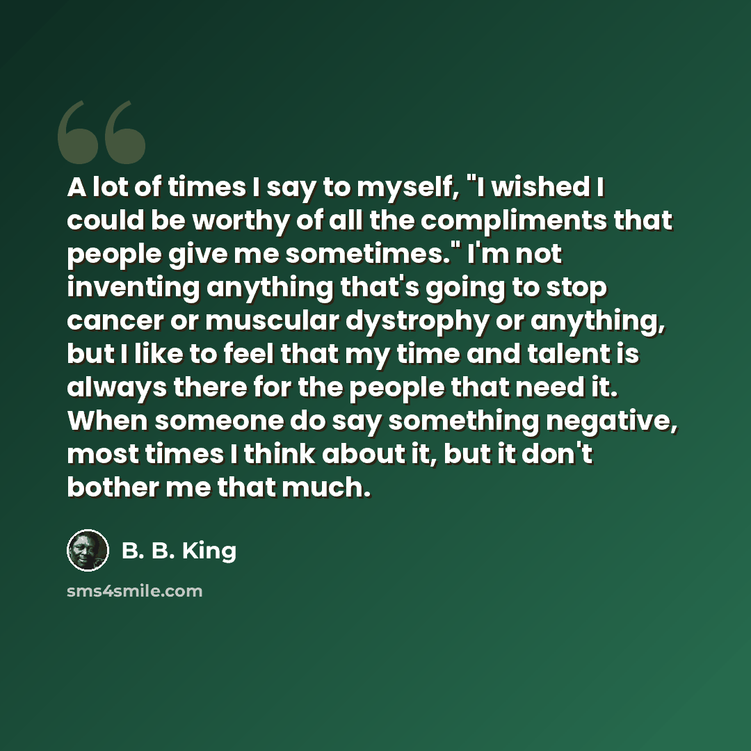 “A lot of times I say to myself, "I wished I could be worthy of all the compliments that people give me sometimes." I'm not inventing anything that's going to stop cancer or muscular dystrophy or anything, but I like to feel that my time and talent is always there for the people that need it. When…” quote by B. B. King