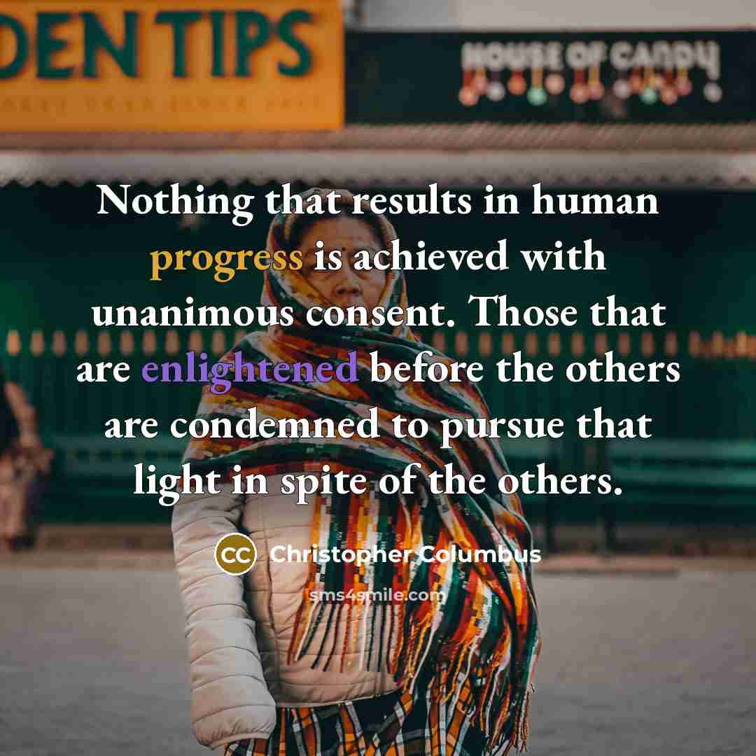 “Nothing that results in human progress is achieved with unanimous consent. Those that are enlightened before the others are condemned to pursue that light in spite of the others.” quote by Christopher Columbus