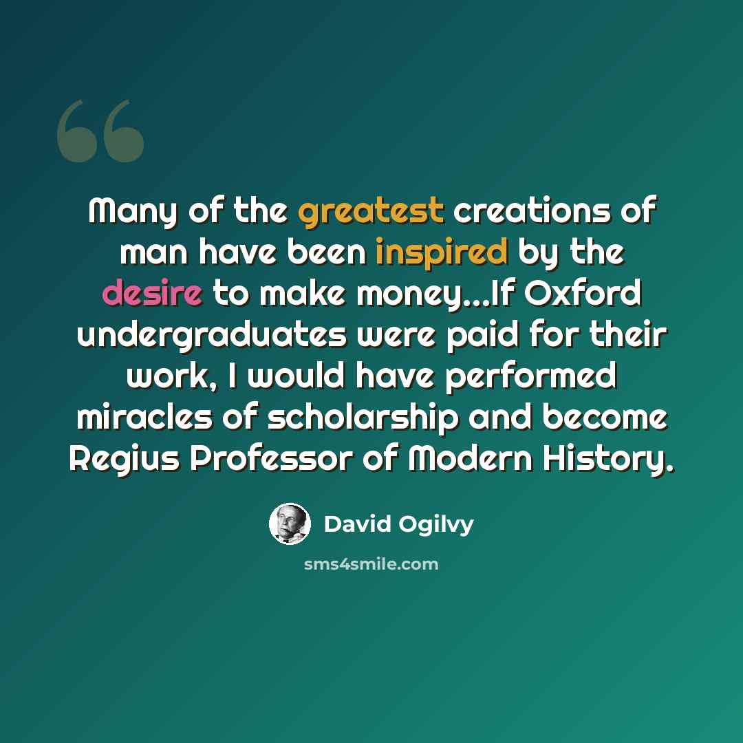“Many of the greatest creations of man have been inspired by the desire to make money...If Oxford undergraduates were paid for their work, I would have performed miracles of scholarship and become Regius Professor of Modern History.” quote by David Ogilvy