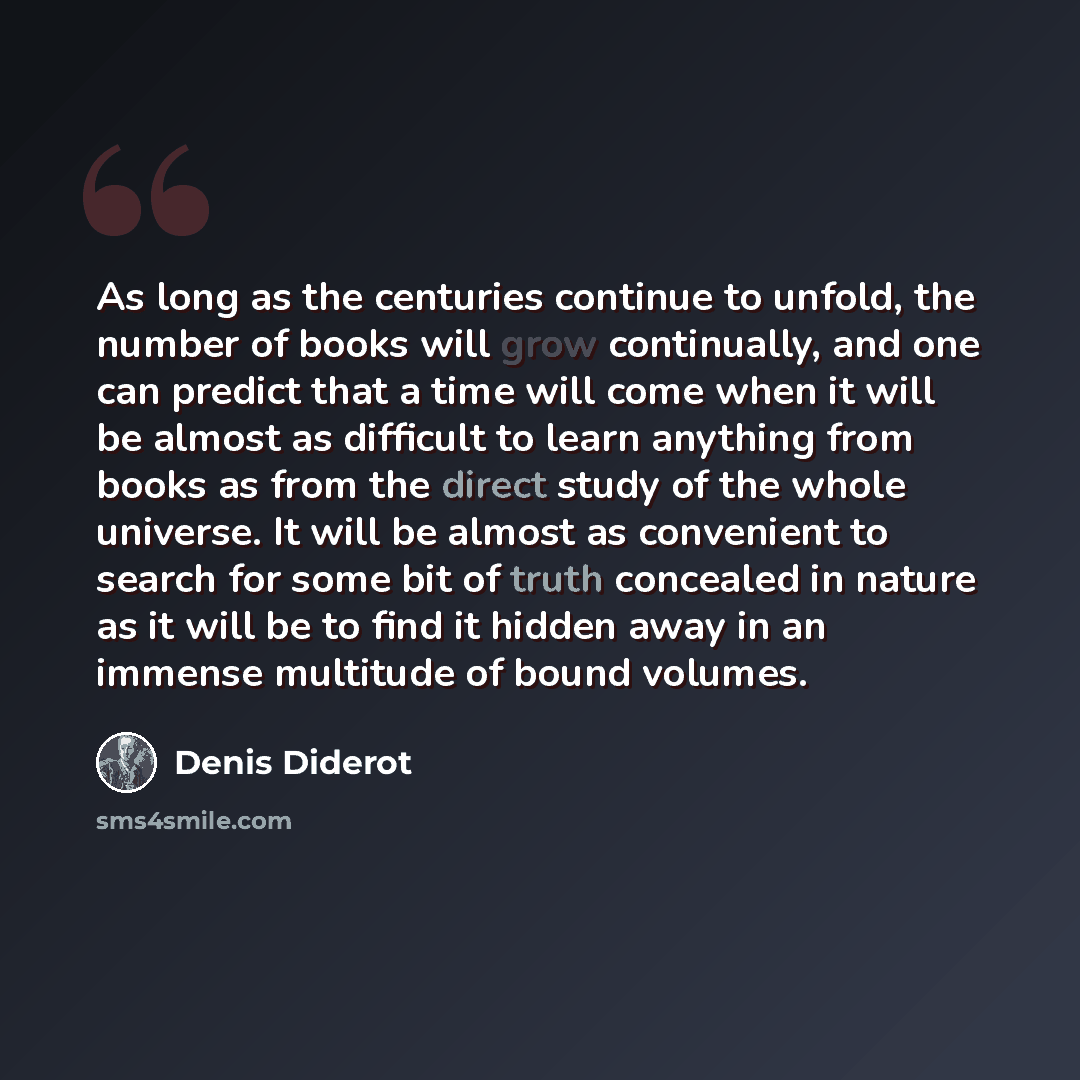 “As long as the centuries continue to unfold, the number of books will grow continually, and one can predict that a time will come when it will be almost as difficult to learn anything from books as from the direct study of the whole universe. It will be almost as convenient to search for some bit…” quote by Denis Diderot