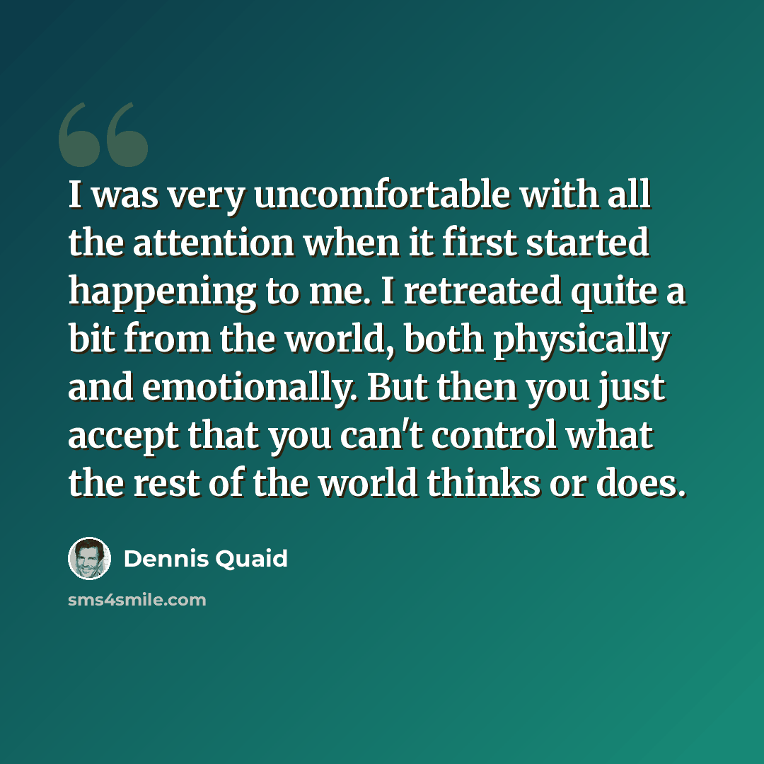 “I was very uncomfortable with all the attention when it first started happening to me. I retreated quite a bit from the world, both physically and emotionally. But then you just accept that you can't control what the rest of the world thinks or does.” quote by Dennis Quaid