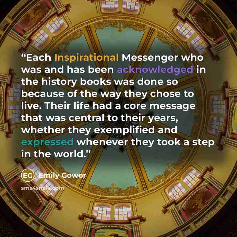 “Each Inspirational Messenger who was and has been acknowledged in the history books was done so because of the way they chose to live. Their life had a core message that was central to their years, whether they exemplified and expressed whenever they took a step in the world.” quote by Emily Gowor