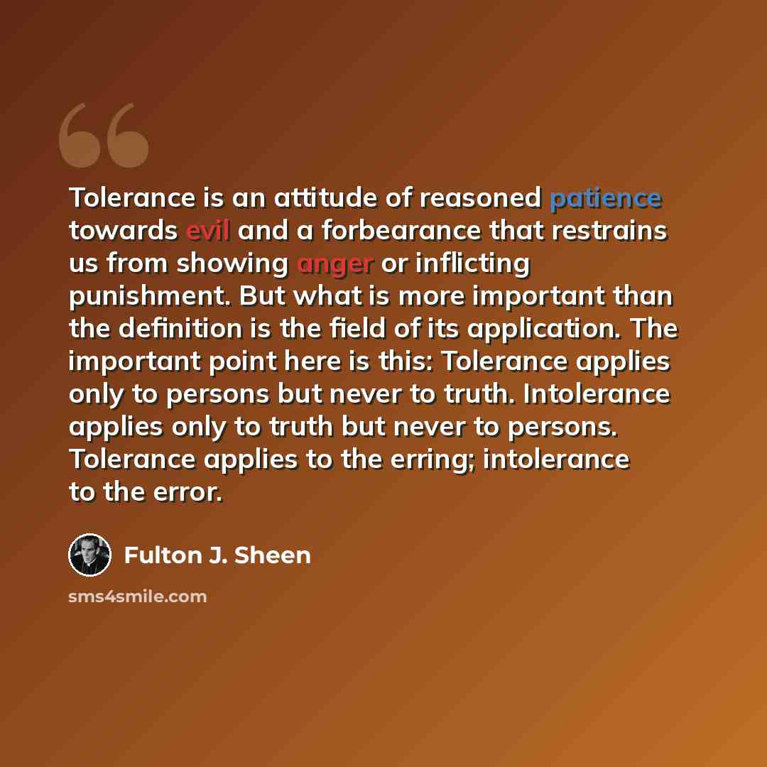 “Tolerance is an attitude of reasoned patience towards evil and a forbearance that restrains us from showing anger or inflicting punishment. But what is more important than the definition is the field of its application. The important point here is this: Tolerance applies only to persons but never…” quote by Fulton J. Sheen