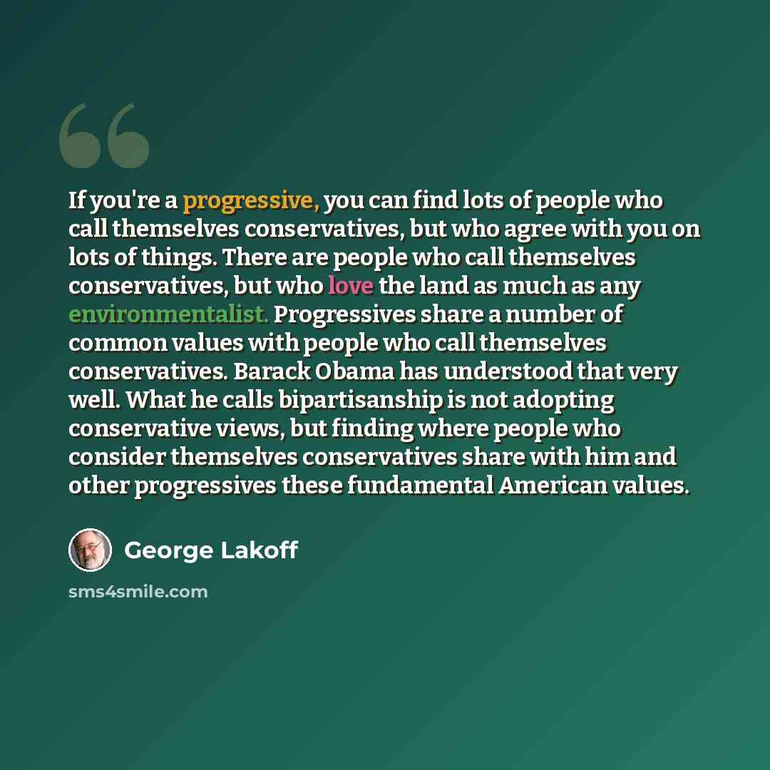 “If you're a progressive, you can find lots of people who call themselves conservatives, but who agree with you on lots of things. There are people who call themselves conservatives, but who love the land as much as any environmentalist. Progressives share a number of common values with people who…” quote by George Lakoff