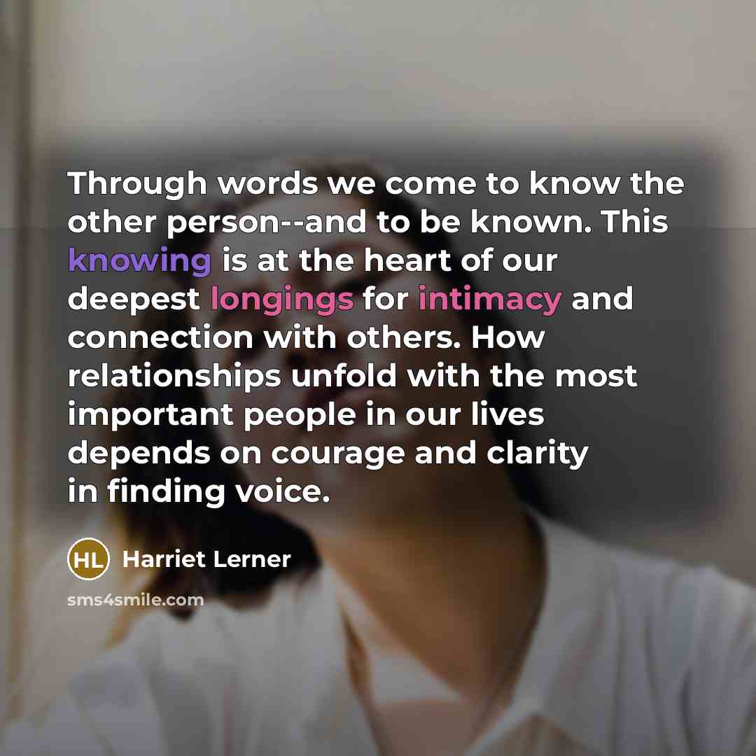 “Through words we come to know the other person--and to be known. This knowing is at the heart of our deepest longings for intimacy and connection with others. How relationships unfold with the most important people in our lives depends on courage and clarity in finding voice.” quote by Harriet Lerner
