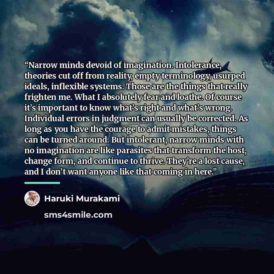 “Narrow minds devoid of imagination. Intolerance, theories cut off from reality, empty terminology, usurped ideals, inflexible systems. Those are the things that really frighten me. What I absolutely fear and loathe. Of course it’s important to know what’s right and what’s wrong. Individual errors…” quote by Haruki Murakami