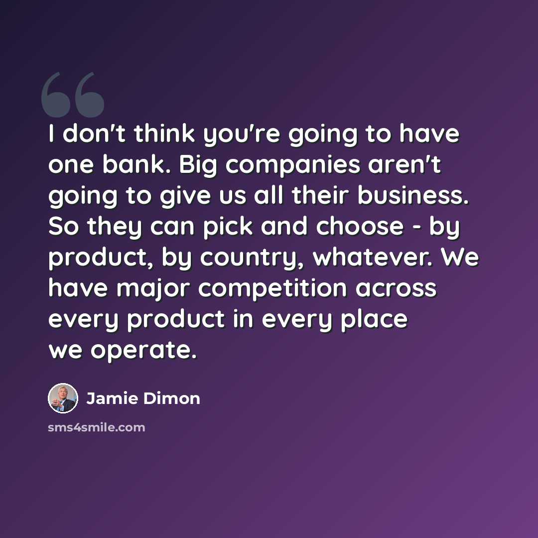 “I don't think you're going to have one bank. Big companies aren't going to give us all their business. So they can pick and choose - by product, by country, whatever. We have major competition across every product in every place we operate.” quote by Jamie Dimon