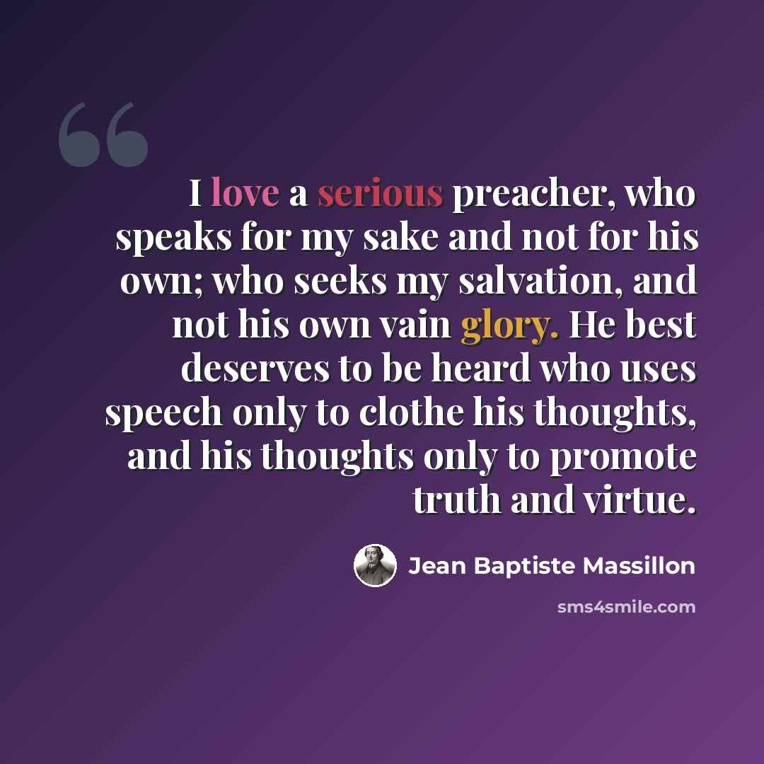 “I love a serious preacher, who speaks for my sake and not for his own; who seeks my salvation, and not his own vain glory. He best deserves to be heard who uses speech only to clothe his thoughts, and his thoughts only to promote truth and virtue.” quote by Jean Baptiste Massillon