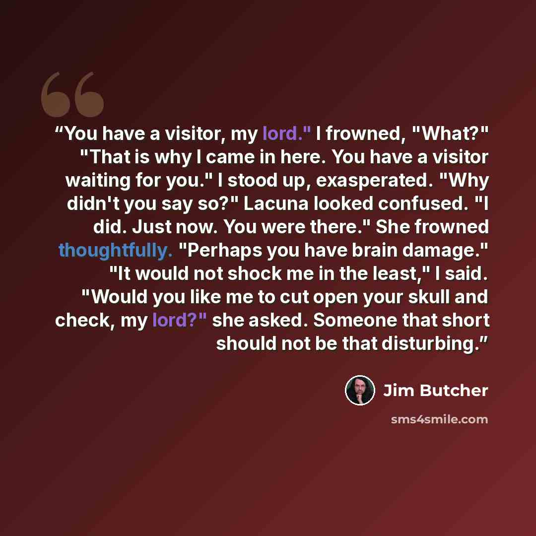 “You have a visitor, my lord." I frowned, "What?" "That is why I came in here. You have a visitor waiting for you." I stood up, exasperated. "Why didn't you say so?" Lacuna looked confused. "I did. Just now. You were there." She frowned thoughtfully. "Perhaps you have brain damage." "It would not…” quote by Jim Butcher