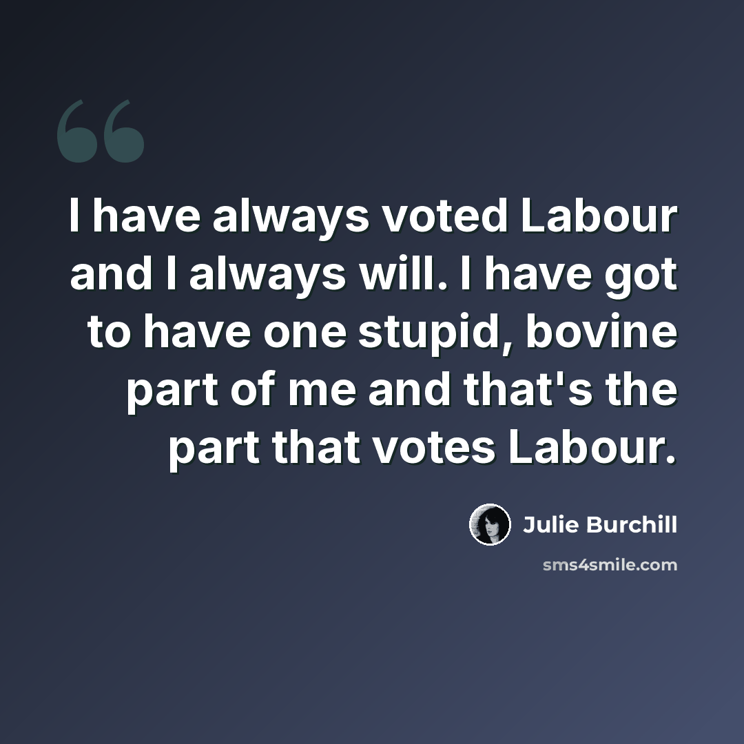 “I have always voted Labour and I always will. I have got to have one stupid, bovine part of me and that's the part that votes Labour.” quote by Julie Burchill