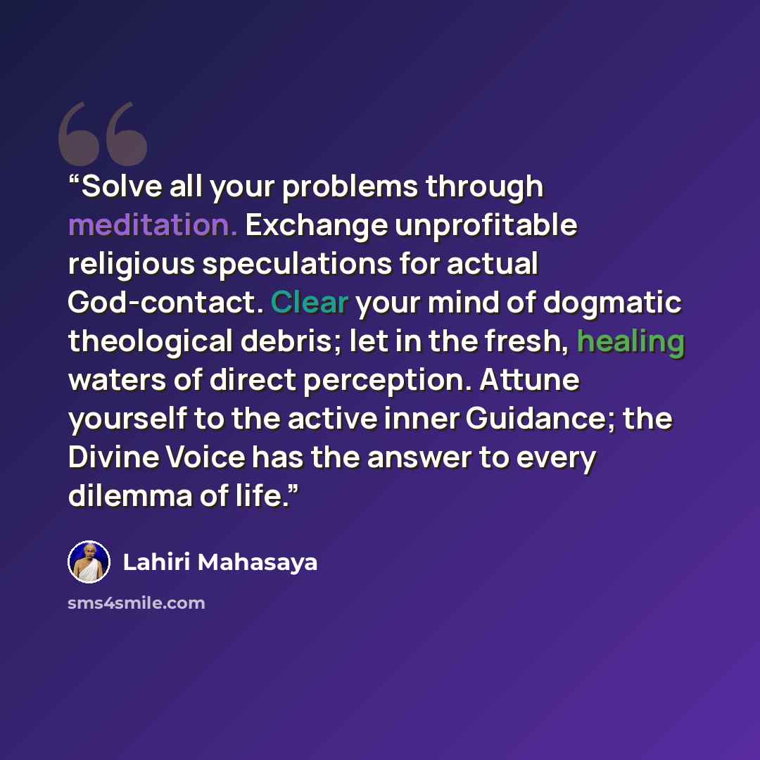 “Solve all your problems through meditation. Exchange unprofitable religious speculations for actual God-contact. Clear your mind of dogmatic theological debris; let in the fresh, healing waters of direct perception. Attune yourself to the active inner Guidance; the Divine Voice has the answer to…” quote by Lahiri Mahasaya