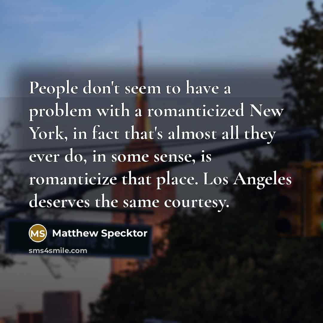 “People don't seem to have a problem with a romanticized New York, in fact that's almost all they ever do, in some sense, is romanticize that place. Los Angeles deserves the same courtesy.” quote by Matthew Specktor