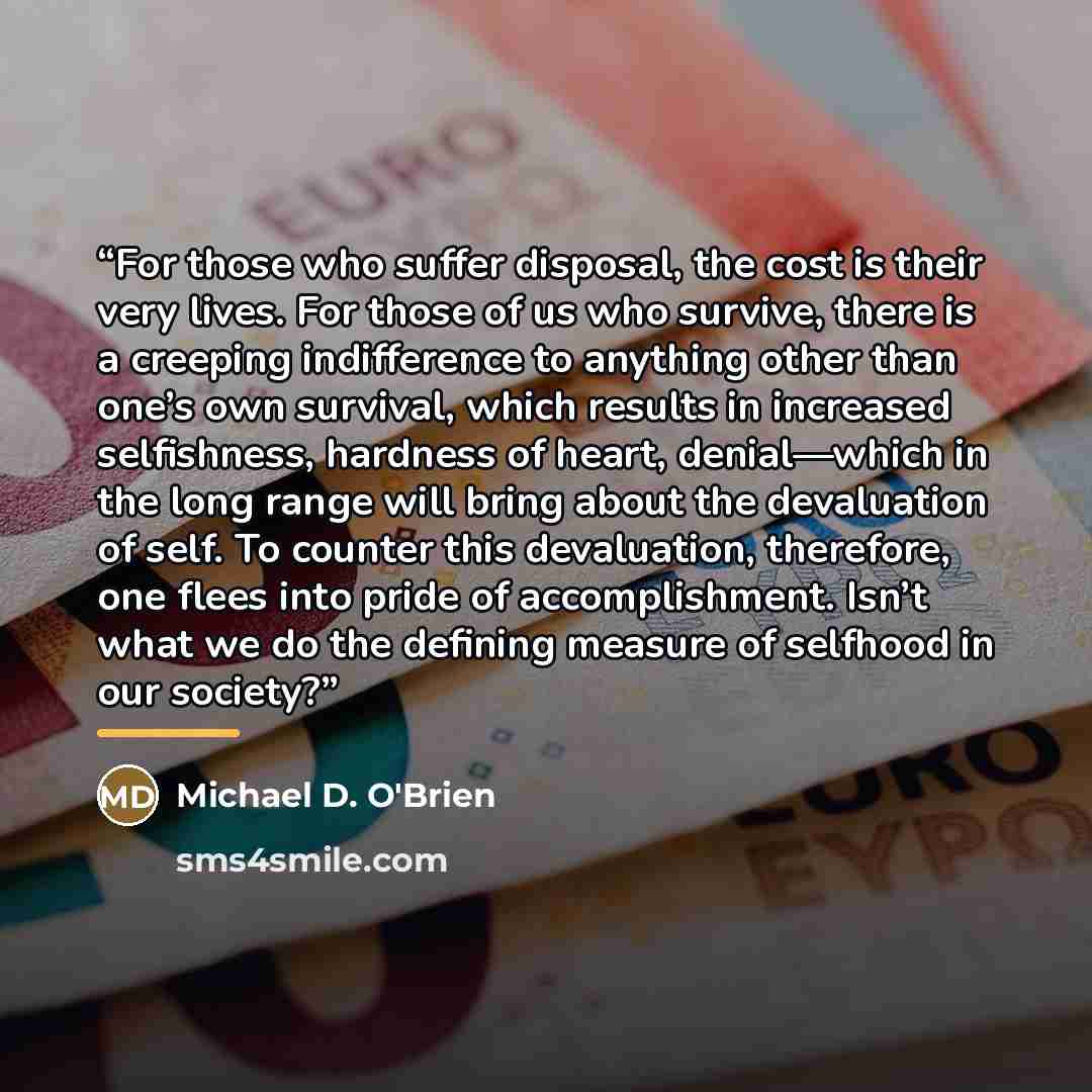 “For those who suffer disposal, the cost is their very lives. For those of us who survive, there is a creeping indifference to anything other than one’s own survival, which results in increased selfishness, hardness of heart, denial—which in the long range will bring about the devaluation of self…” quote by Michael D. O'Brien