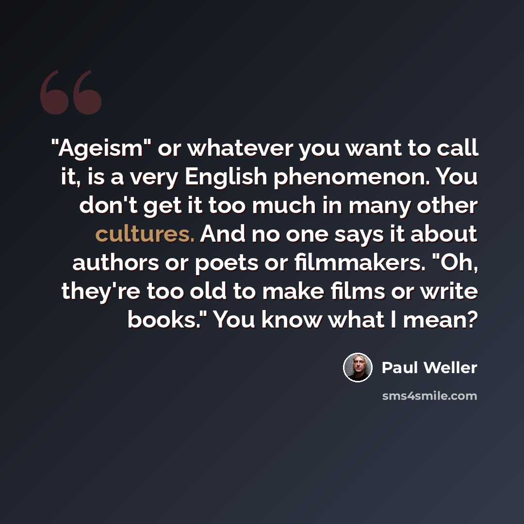 “"Ageism" or whatever you want to call it, is a very English phenomenon. You don't get it too much in many other cultures. And no one says it about authors or poets or filmmakers. "Oh, they're too old to make films or write books." You know what I mean?” quote by Paul Weller