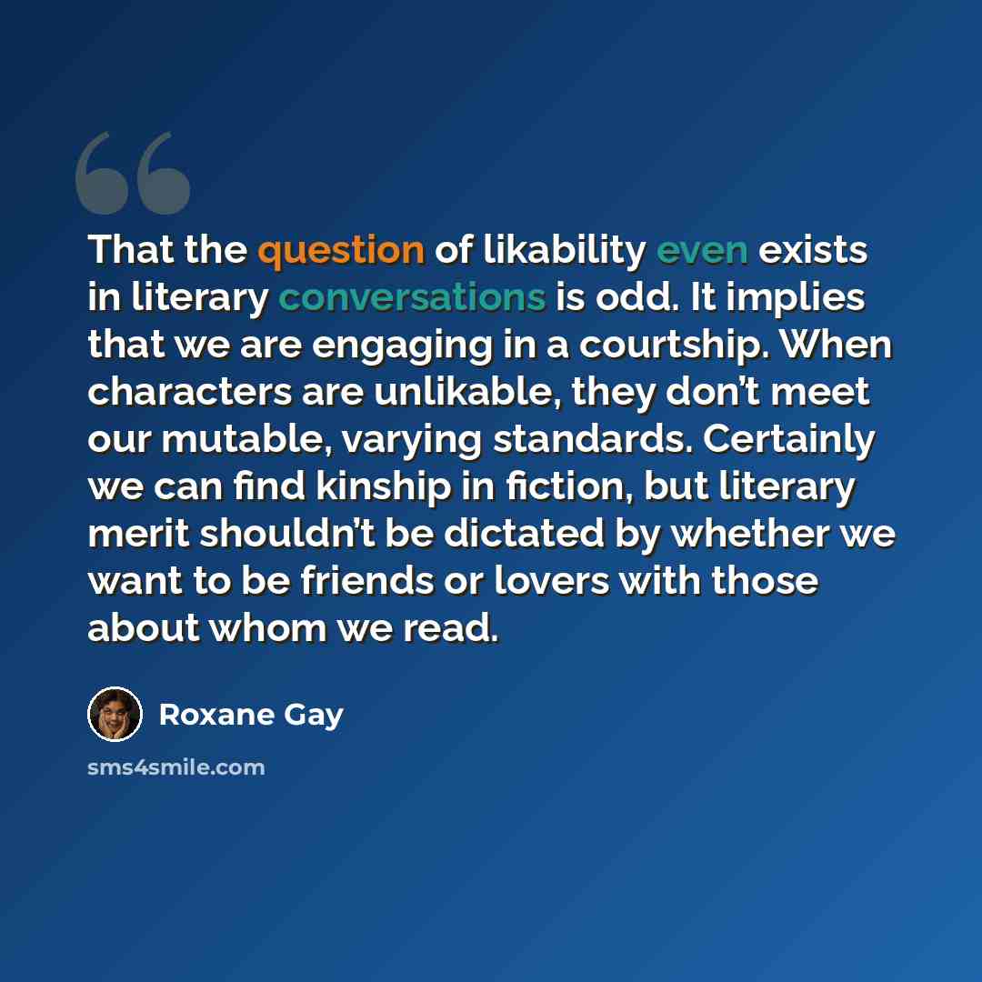 “That the question of likability even exists in literary conversations is odd. It implies that we are engaging in a courtship. When characters are unlikable, they don’t meet our mutable, varying standards. Certainly we can find kinship in fiction, but literary merit shouldn’t be dictated by whether…” quote by Roxane Gay