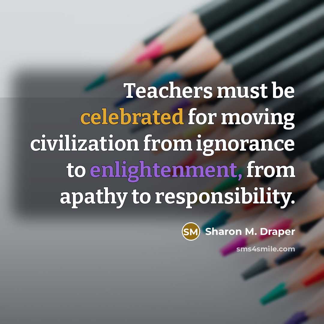 “Teachers must be celebrated for moving civilization from ignorance to enlightenment, from apathy to responsibility.” quote by Sharon M. Draper