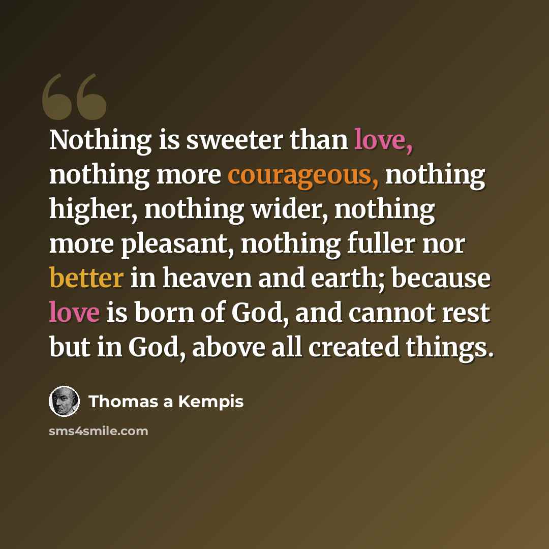 “Nothing is sweeter than love, nothing more courageous, nothing higher, nothing wider, nothing more pleasant, nothing fuller nor better in heaven and earth; because love is born of God, and cannot rest but in God, above all created things.” quote by Thomas a Kempis