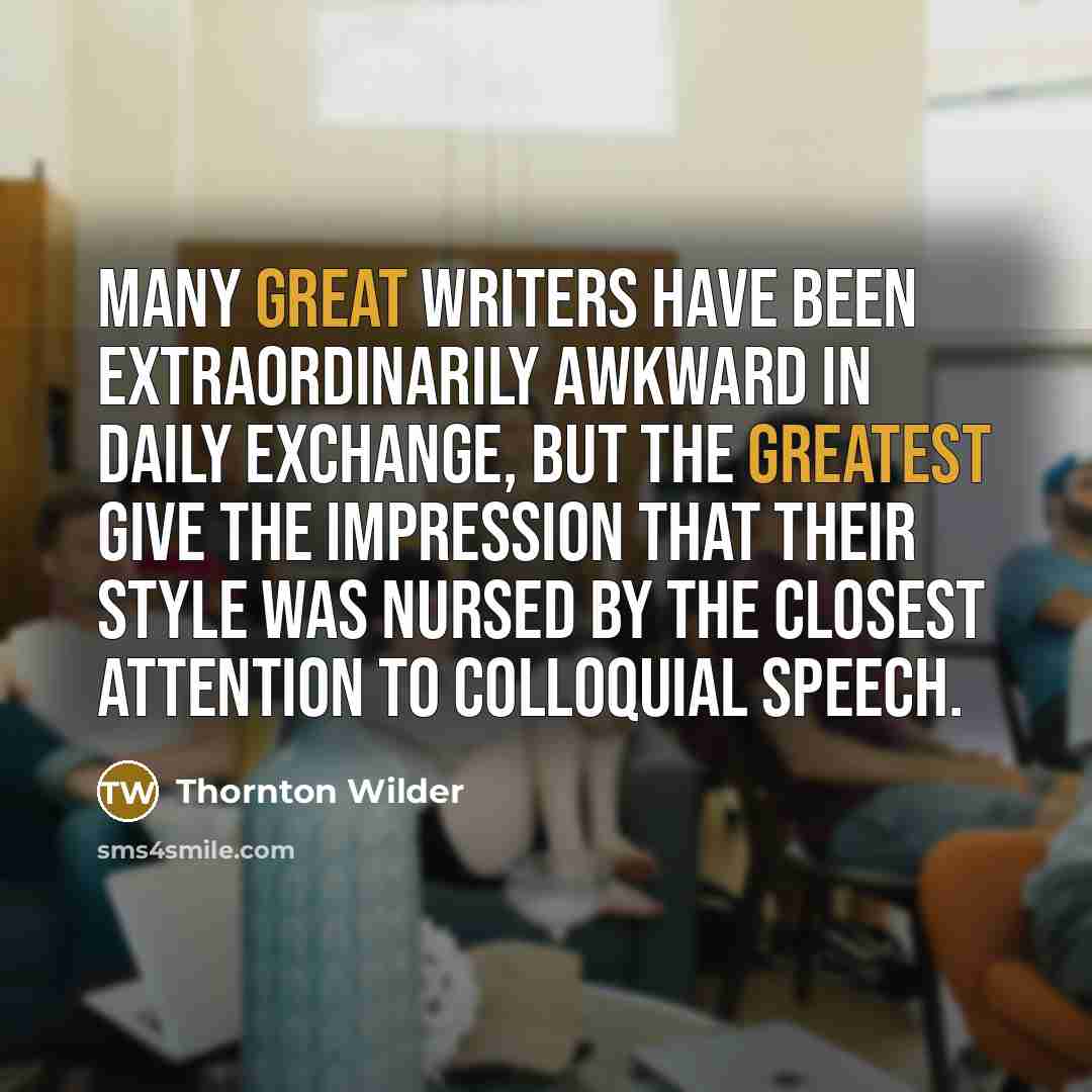 “Many great writers have been extraordinarily awkward in daily exchange, but the greatest give the impression that their style was nursed by the closest attention to colloquial speech.” quote by Thornton Wilder