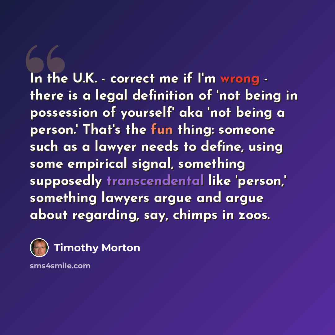 “In the U.K. - correct me if I'm wrong - there is a legal definition of 'not being in possession of yourself' aka 'not being a person.' That's the fun thing: someone such as a lawyer needs to define, using some empirical signal, something supposedly transcendental like 'person,' something lawyers…” quote by Timothy Morton