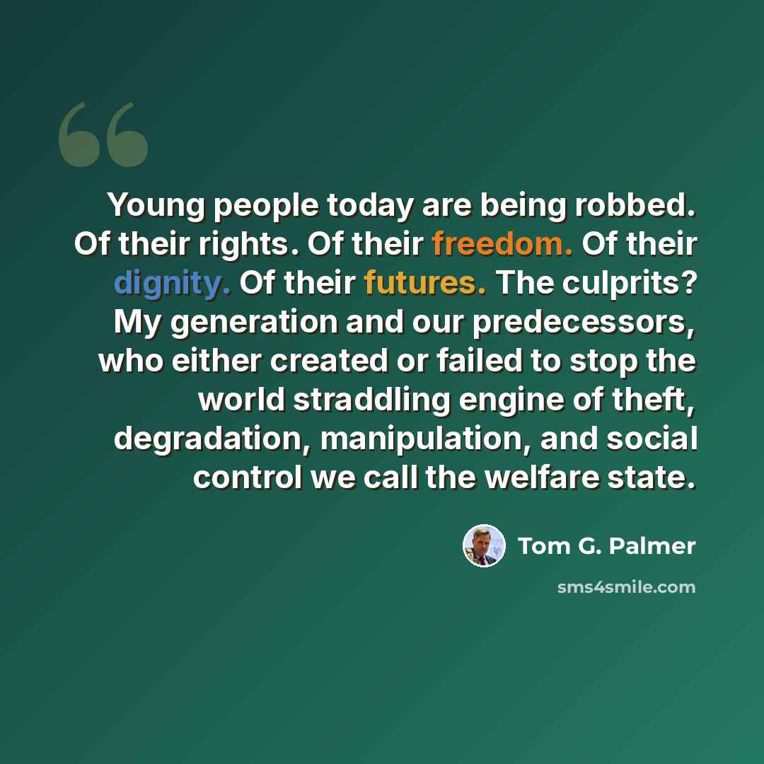 “Young people today are being robbed. Of their rights. Of their freedom. Of their dignity. Of their futures. The culprits? My generation and our predecessors, who either created or failed to stop the world straddling engine of theft, degradation, manipulation, and social control we call the welfare…” quote by Tom G. Palmer
