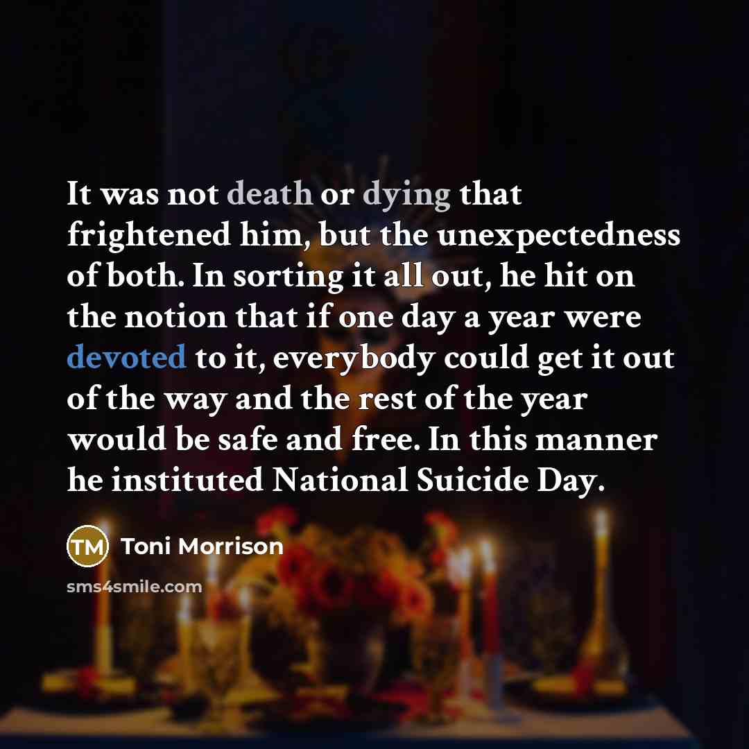 “It was not death or dying that frightened him, but the unexpectedness of both. In sorting it all out, he hit on the notion that if one day a year were devoted to it, everybody could get it out of the way and the rest of the year would be safe and free. In this manner he instituted National Suicide…” quote by Toni Morrison