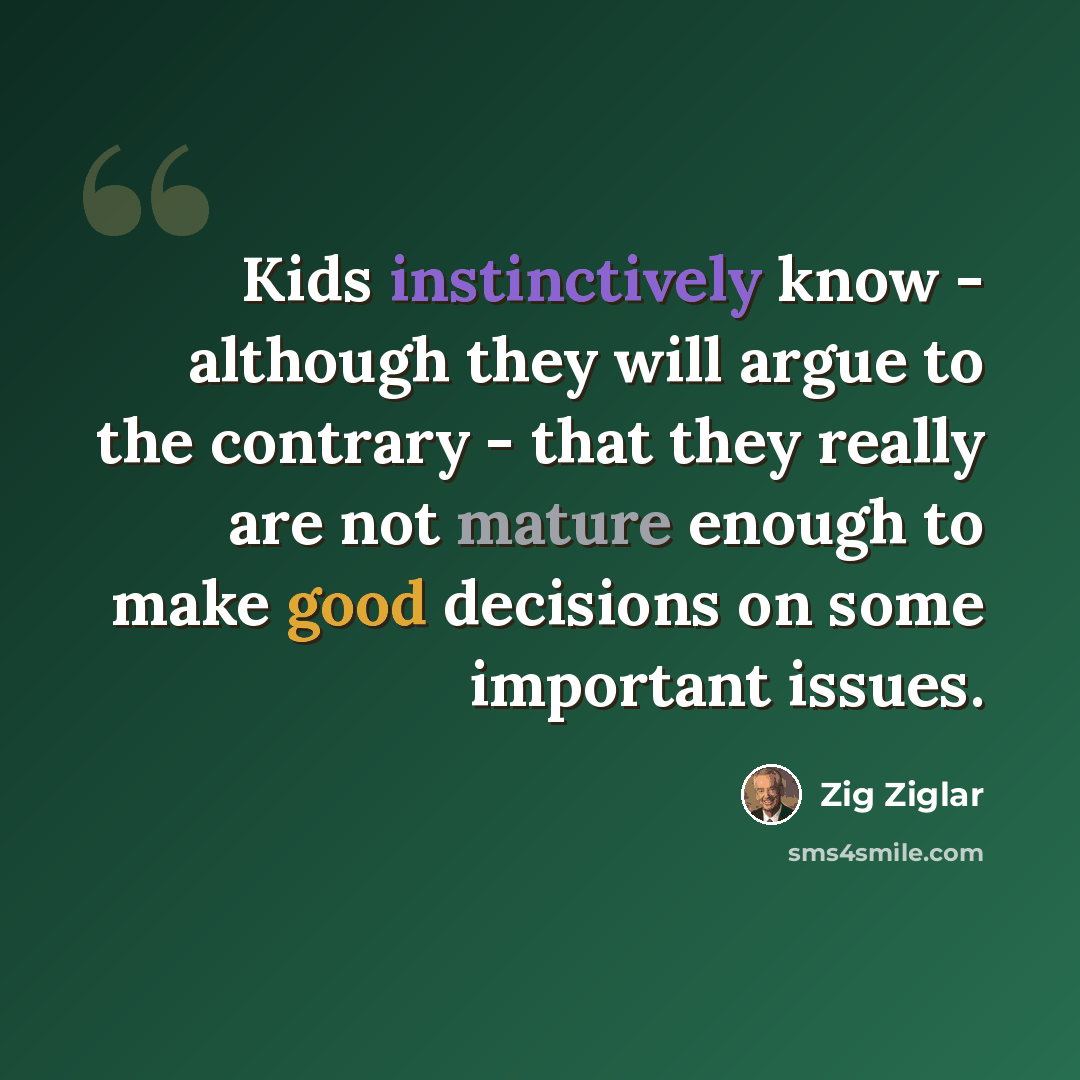 “Kids instinctively know - although they will argue to the contrary - that they really are not mature enough to make good decisions on some important issues.” quote by Zig Ziglar