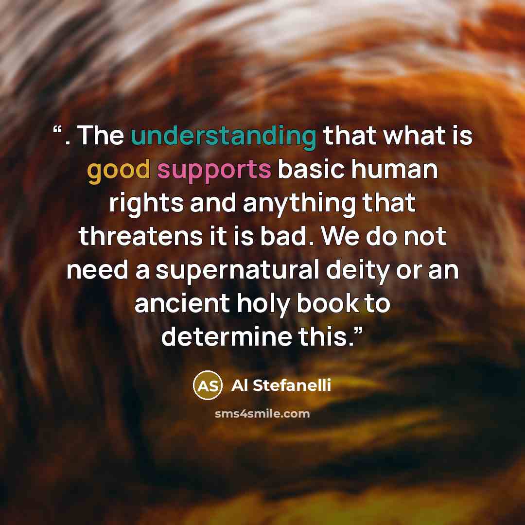 “. The understanding that what is good supports basic human rights and anything that threatens it is bad. We do not need a supernatural deity or an ancient holy book to determine this.” quote by Al Stefanelli