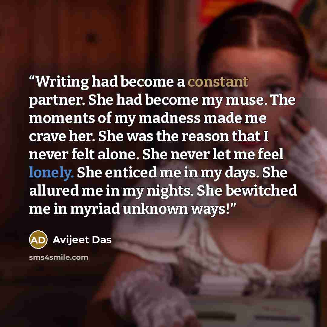 “Writing had become a constant partner. She had become my muse. The moments of my madness made me crave her. She was the reason that I never felt alone. She never let me feel lonely. She enticed me in my days. She allured me in my nights. She bewitched me in myriad unknown ways!” quote by Avijeet Das