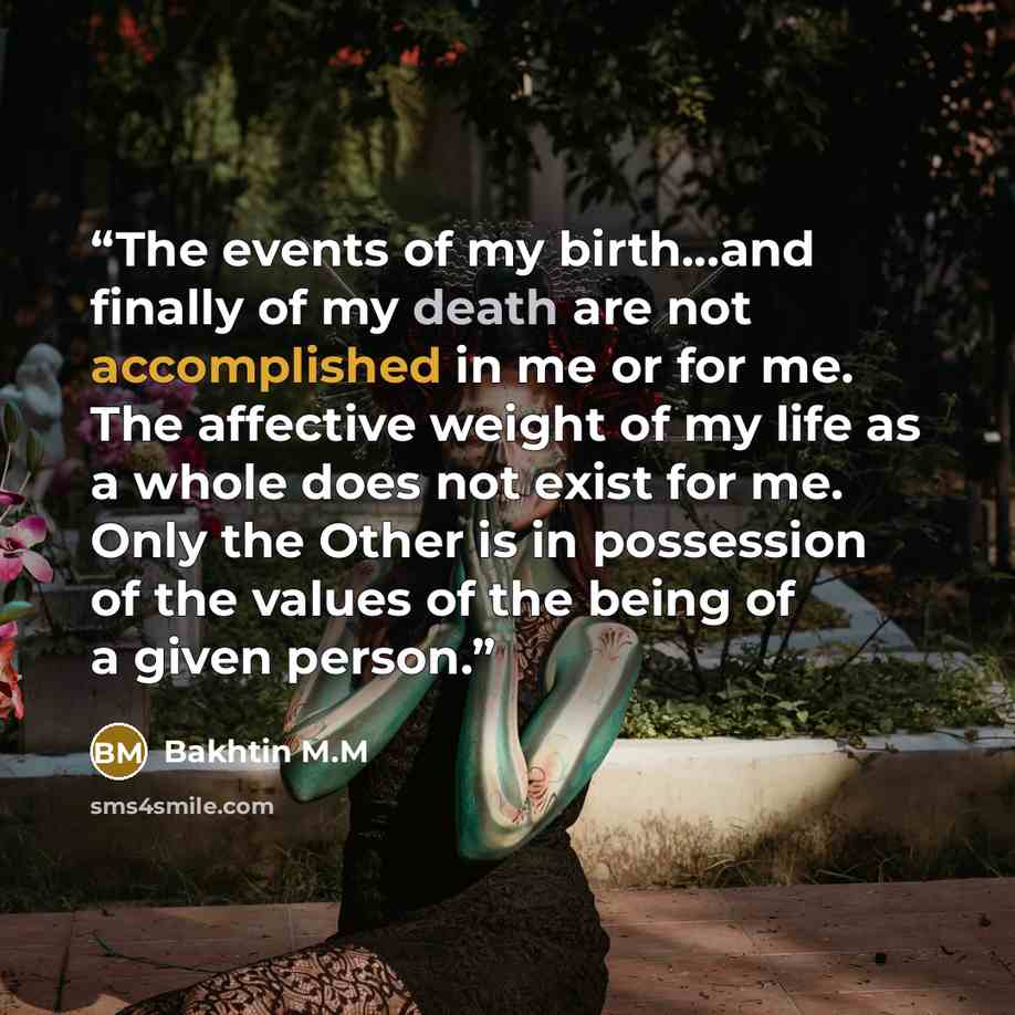 “The events of my birth...and finally of my death are not accomplished in me or for me. The affective weight of my life as a whole does not exist for me. Only the Other is in possession of the values of the being of a given person.” quote by Bakhtin M.M