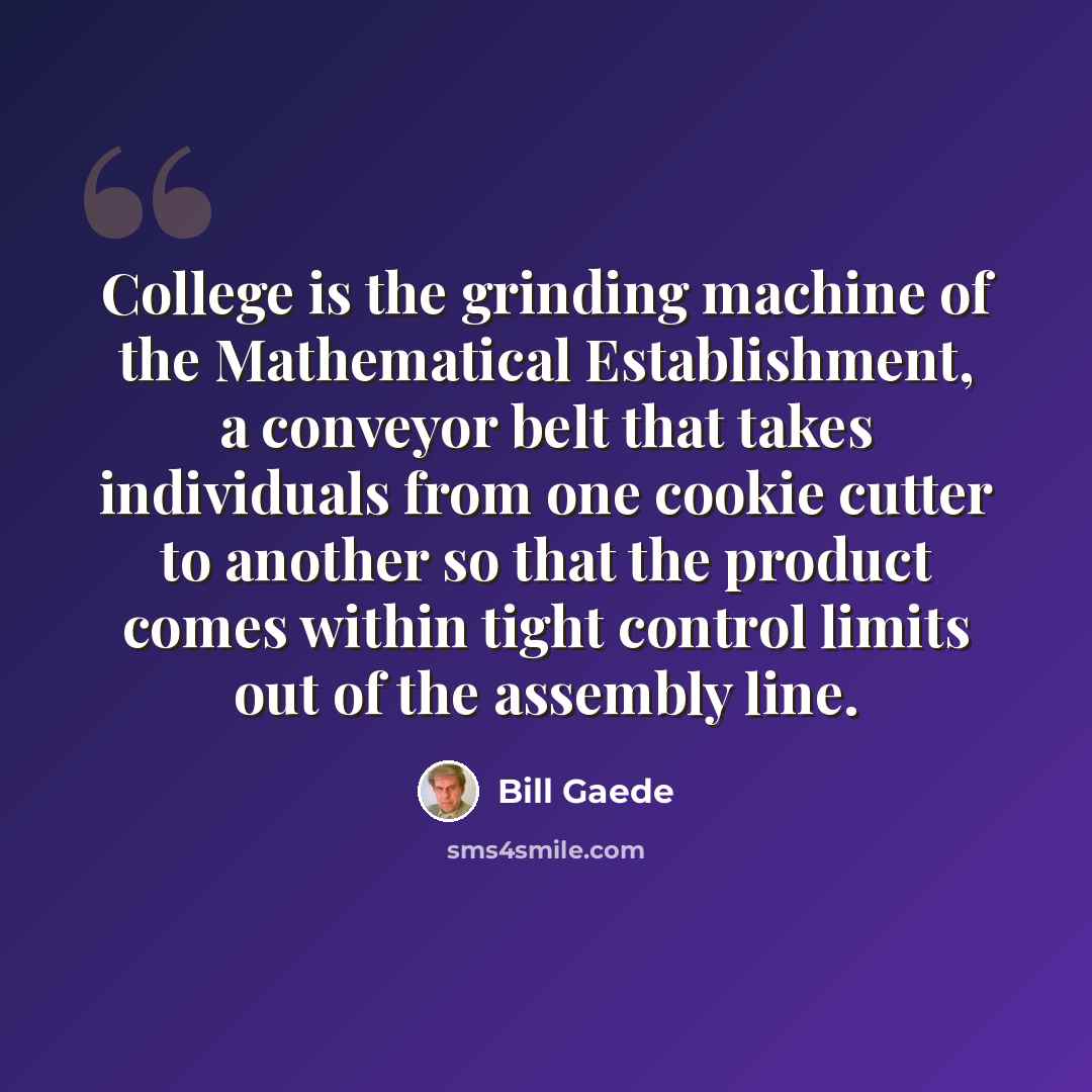 “College is the grinding machine of the Mathematical Establishment, a conveyor belt that takes individuals from one cookie cutter to another so that the product comes within tight control limits out of the assembly line.” quote by Bill Gaede