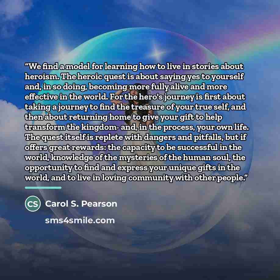 “We find a model for learning how to live in stories about heroism. The heroic quest is about saying yes to yourself and, in so doing, becoming more fully alive and more effective in the world. For the hero's journey is first about taking a journey to find the treasure of your true self, and then…” quote by Carol S. Pearson