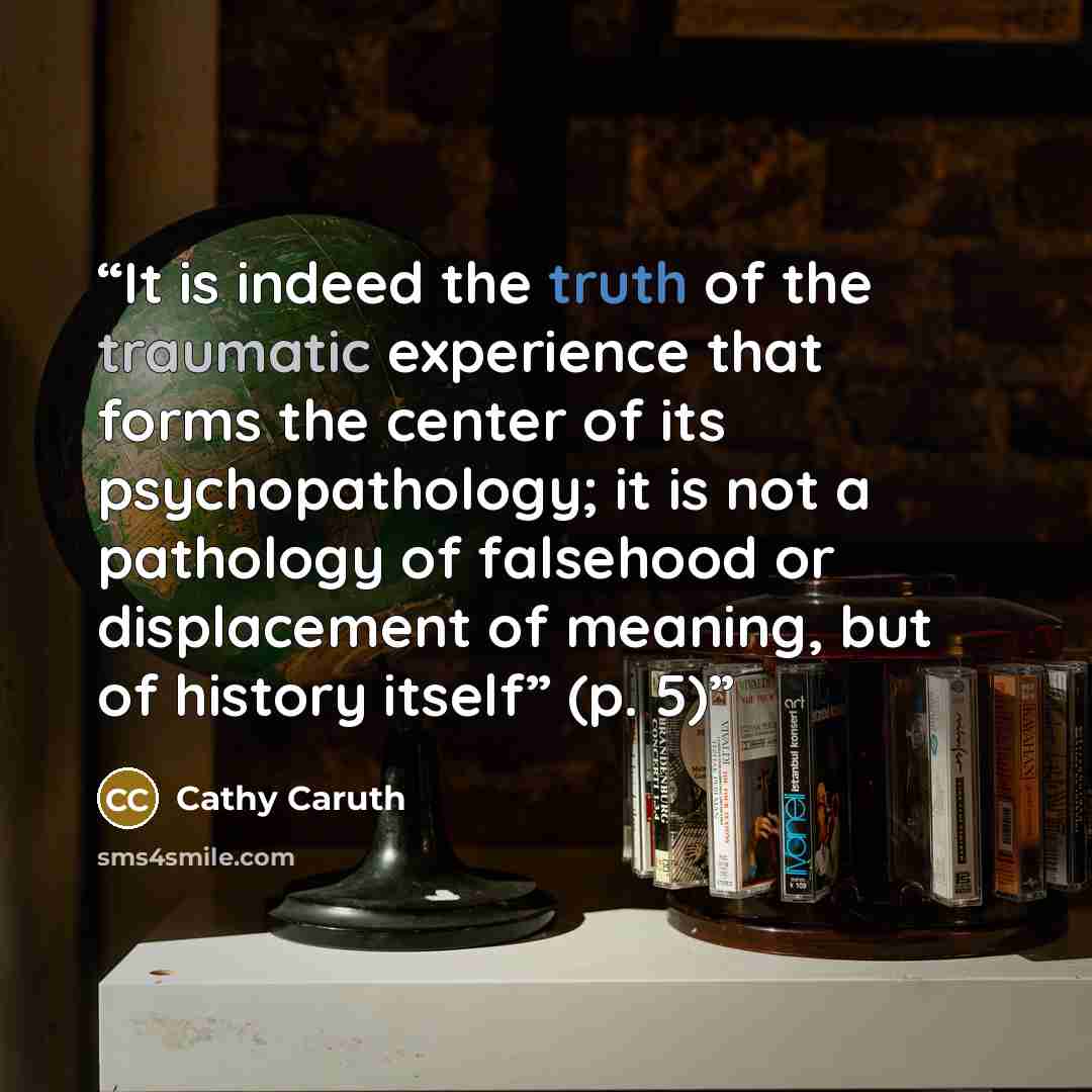 “It is indeed the truth of the traumatic experience that forms the center of its psychopathology; it is not a pathology of falsehood or displacement of meaning, but of history itself” (p. 5)” quote by Cathy Caruth